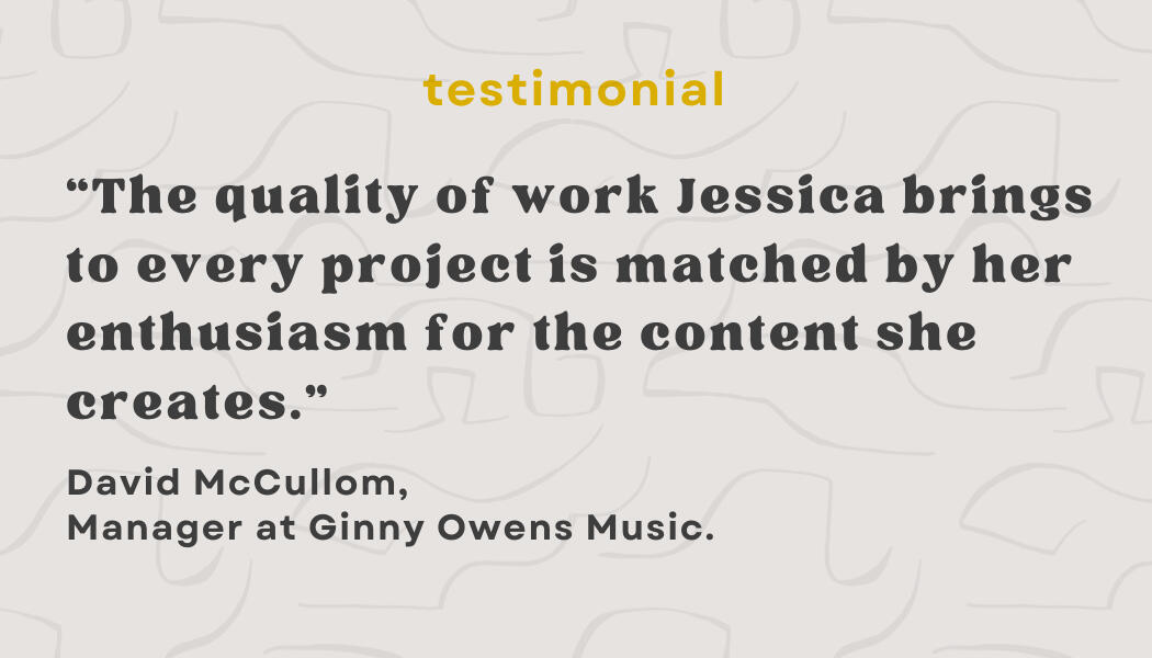 Testimonial: “The quality of work Jessica brings to every project is matched by her enthusiasm for the content she creates.” - David McCullom, Manager at Ginny Owens Music