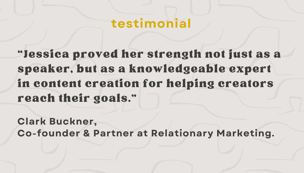 Testimonial: “Jessica proved her strength not just as a speaker, but as a knowledgeable expert in content creation for helping creators reach their goals.” - Clark Buckner, Co-owner & Partern at Relationary Marketing