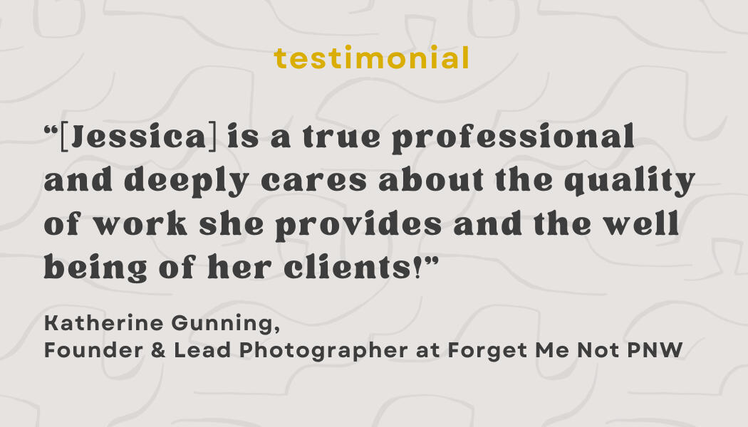 Testimonial: “[Jessica] is a true professional and deeply cares about the quality of work she provides and the well being of her clients!” - Katherine Gunning, Owner and Lead Photographer at Forget Me Not PNW